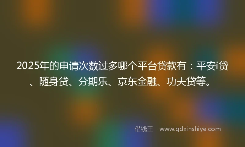 2025年的申请次数过多哪个平台贷款有：平安i贷、随身贷、分期乐、京东金融、功夫贷等。