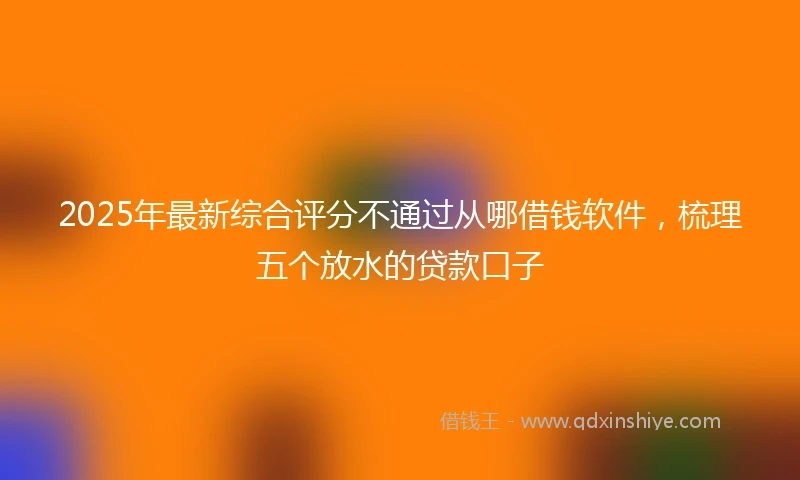 2025年最新综合评分不通过从哪借钱软件，梳理五个放水的贷款口子