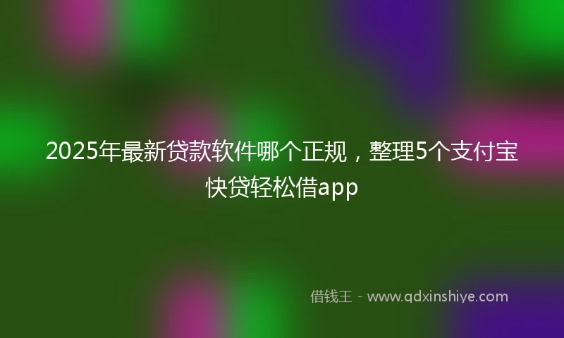 2025年最新贷款软件哪个正规，整理5个支付宝快贷轻松借app