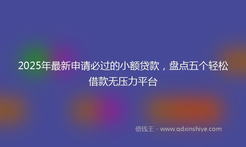 2025年最新申请必过的小额贷款，盘点五个轻松借款无压力平台