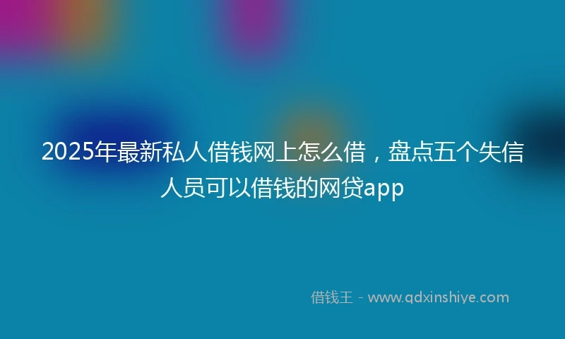 2025年最新私人借钱网上怎么借，盘点五个失信人员可以借钱的网贷app