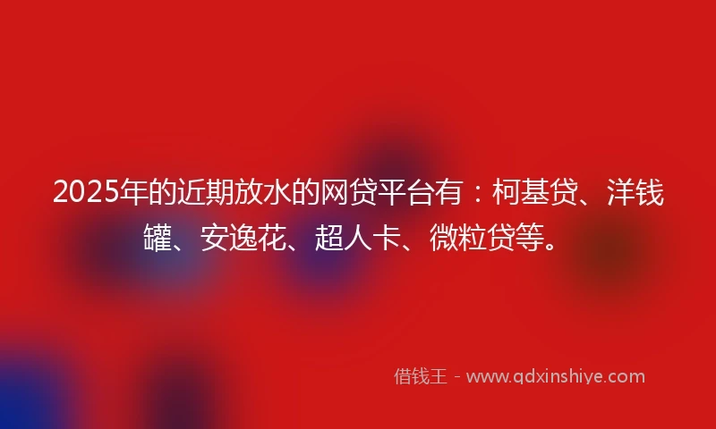 2025年的近期放水的网贷平台有：柯基贷、洋钱罐、安逸花、超人卡、微粒贷等。