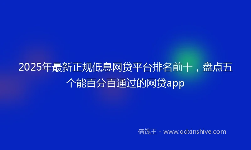 2025年最新正规低息网贷平台排名前十，盘点五个能百分百通过的网贷app