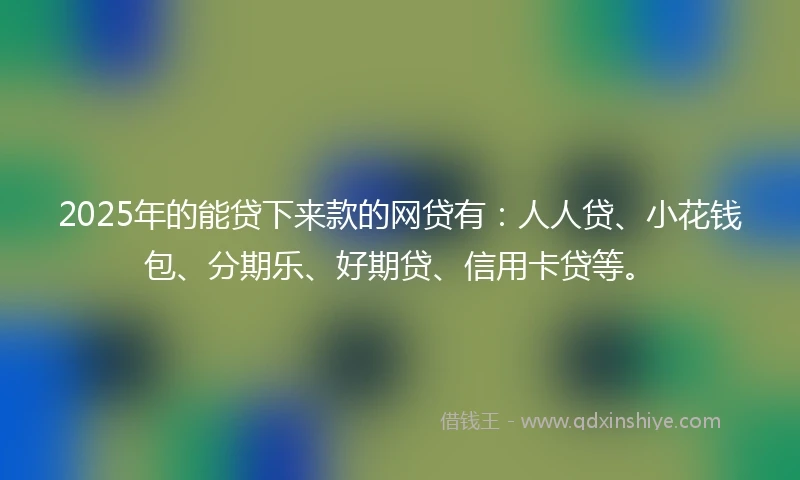 2025年的能贷下来款的网贷有：人人贷、小花钱包、分期乐、好期贷、信用卡贷等。