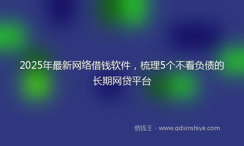 2025年最新网络借钱软件，梳理5个不看负债的长期网贷平台