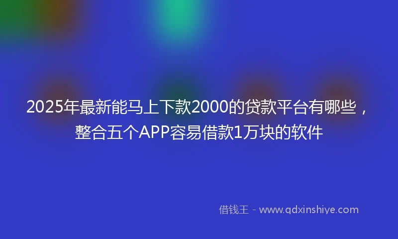 2025年最新能马上下款2000的贷款平台有哪些，整合五个APP容易借款1万块的软件
