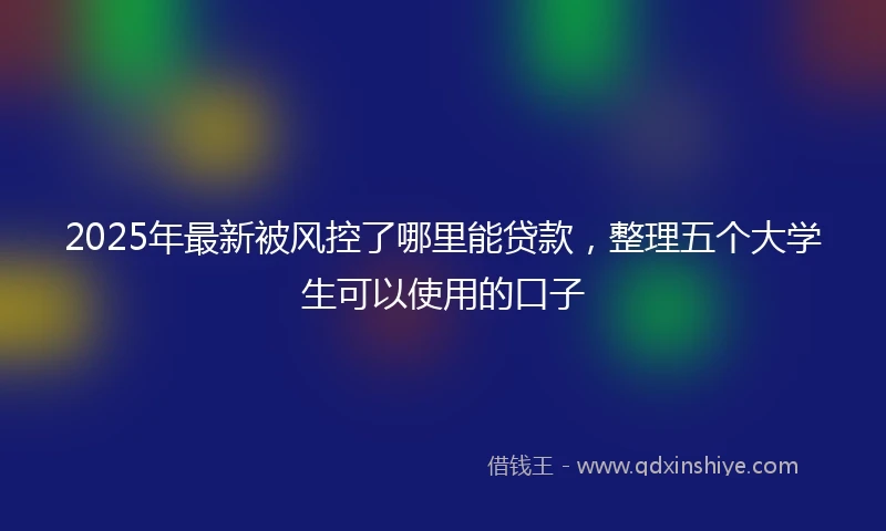 2025年最新被风控了哪里能贷款,整理五个大学生可以使用的口子