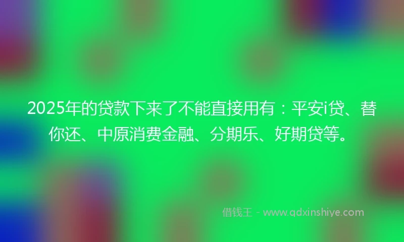 2025年的贷款下来了不能直接用有：平安i贷、替你还、中原消费金融、分期乐、好期贷等。