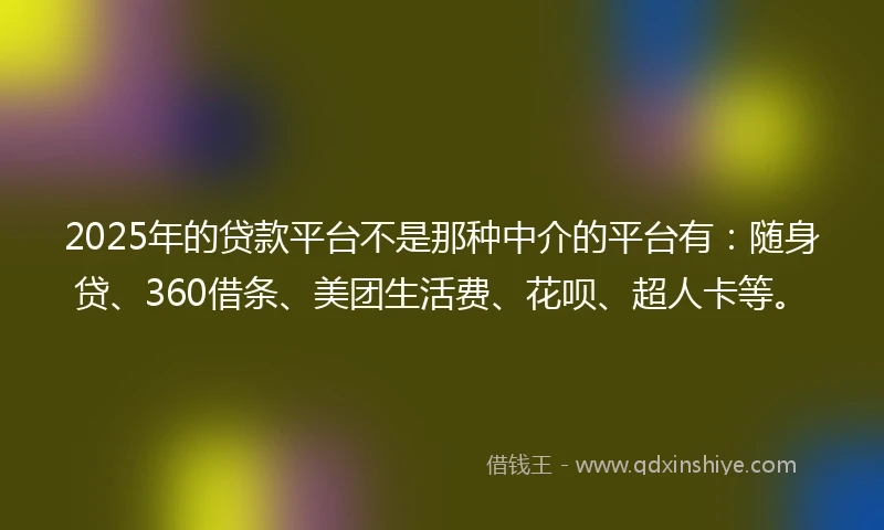 2025年的贷款平台不是那种中介的平台有：随身贷、360借条、美团生活费、花呗、超人卡等。