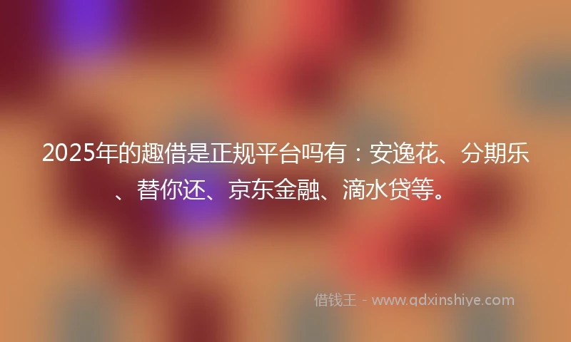 2025年的趣借是正规平台吗有：安逸花、分期乐、替你还、京东金融、滴水贷等。