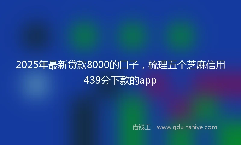 2025年最新贷款8000的口子，梳理五个芝麻信用439分下款的app