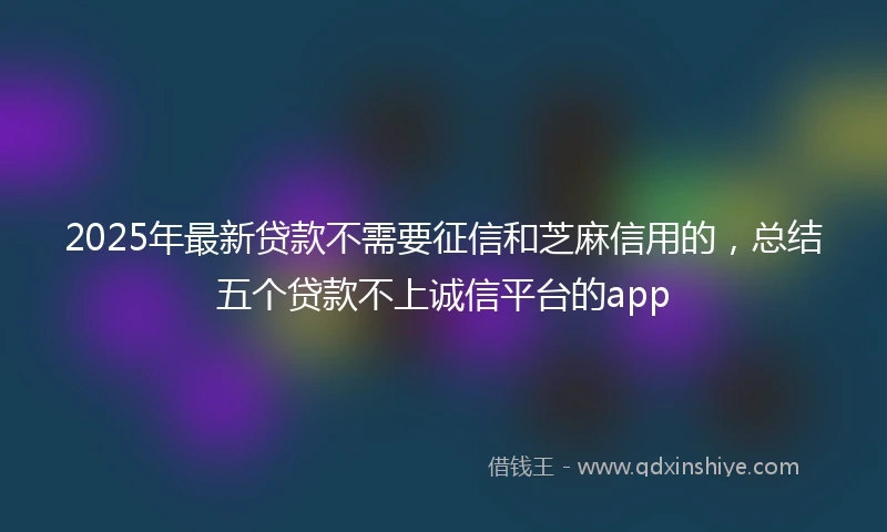 2025年最新贷款不需要征信和芝麻信用的，总结五个贷款不上诚信平台的app
