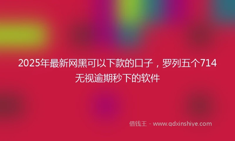 2025年最新网黑可以下款的口子，罗列五个714无视逾期秒下的软件