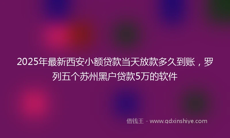 2025年最新西安小额贷款当天放款多久到账，罗列五个苏州黑户贷款5万的软件