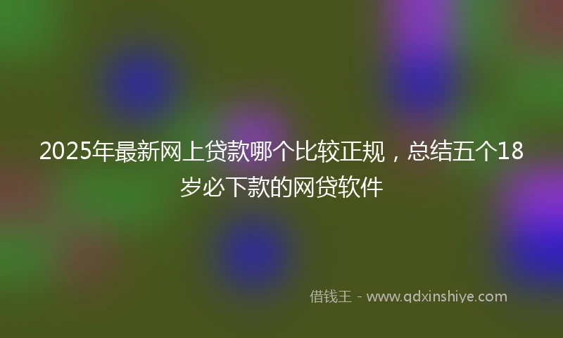 2025年最新网上贷款哪个比较正规,总结五个18岁必下款的网贷软件
