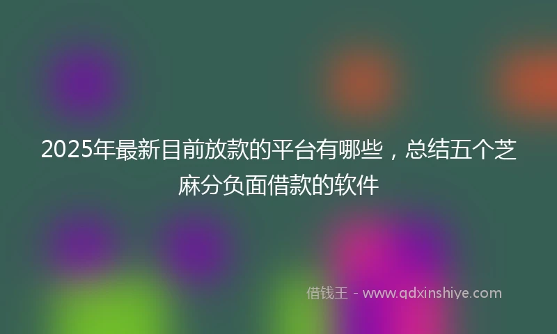 2025年最新目前放款的平台有哪些，总结五个芝麻分负面借款的软件