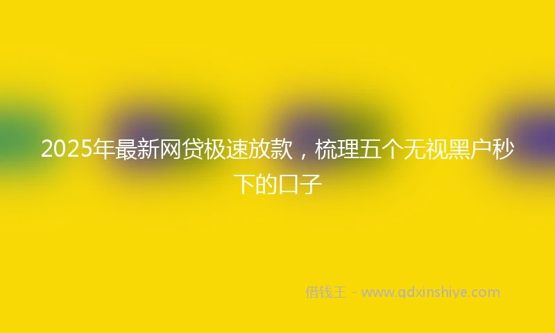 2025年最新网贷极速放款，梳理五个无视黑户秒下的口子