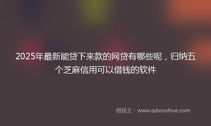 2025年最新能贷下来款的网贷有哪些呢，归纳五个芝麻信用可以借钱的软件