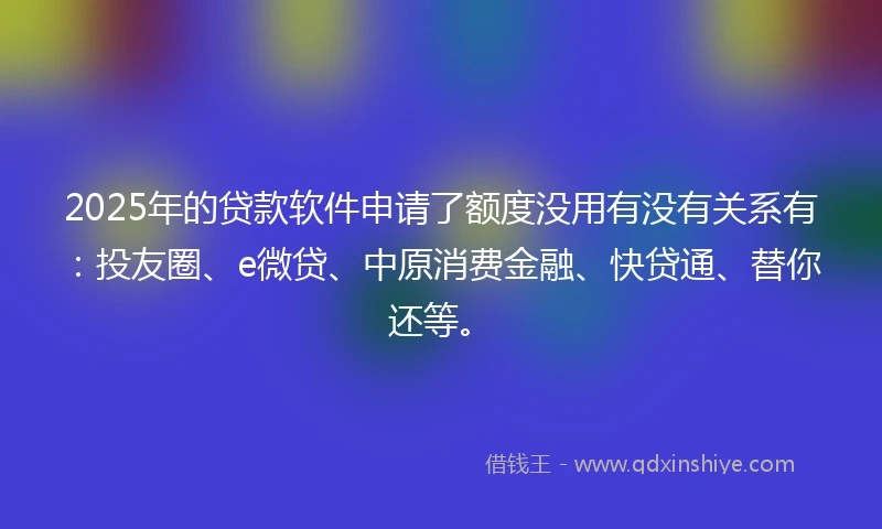 2025年的贷款软件申请了额度没用有没有关系有：投友圈、e微贷、中原消费金融、快贷通、替你还等。