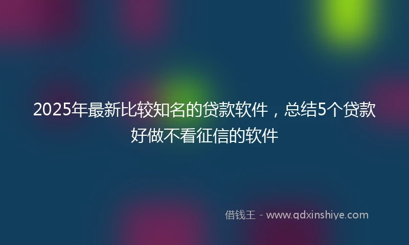 2025年最新比较知名的贷款软件，总结5个贷款好做不看征信的软件