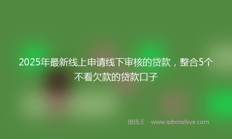 2025年最新线上申请线下审核的贷款，整合5个不看欠款的贷款口子