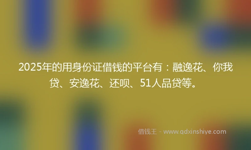 2025年的用身份证借钱的平台有：融逸花、你我贷、安逸花、还呗、51人品贷等。