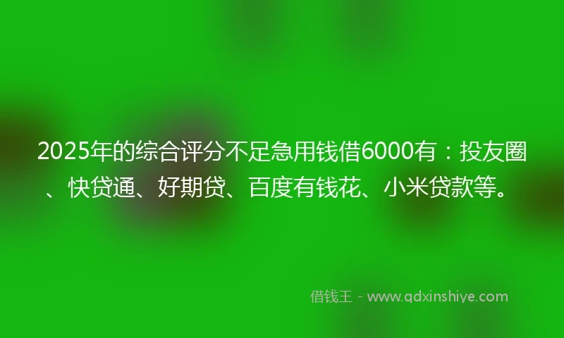 2025年的综合评分不足急用钱借6000有：投友圈、快贷通、好期贷、百度有钱花、小米贷款等。