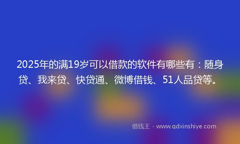 2025年的满19岁可以借款的软件有哪些有：随身贷、我来贷、快贷通、微博借钱、51人品贷等。
