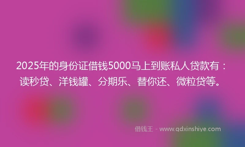 2025年的身份证借钱5000马上到账私人贷款有：读秒贷、洋钱罐、分期乐、替你还、微粒贷等。