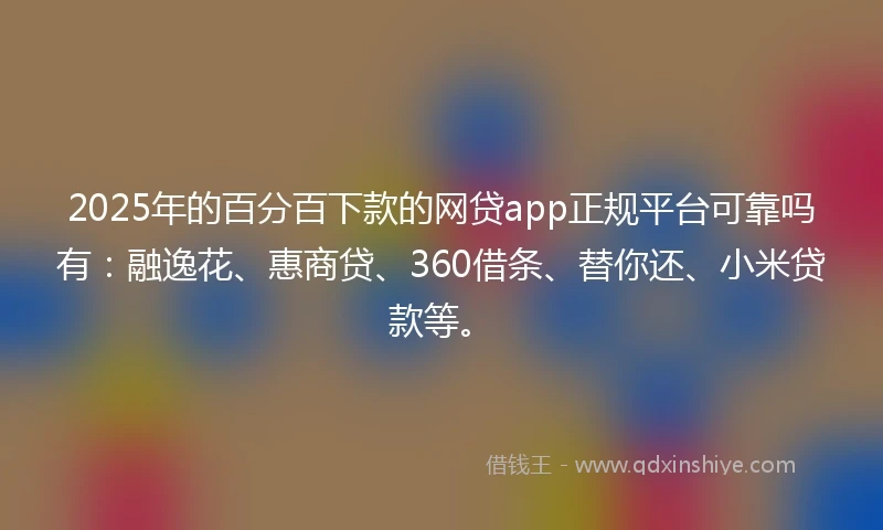 2025年的百分百下款的网贷app正规平台可靠吗有：融逸花、惠商贷、360借条、替你还、小米贷款等。