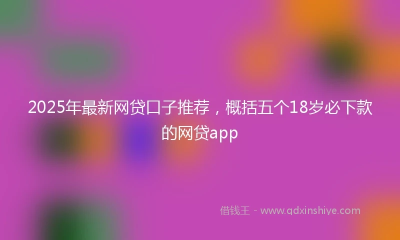 2025年最新网贷口子推荐，概括五个18岁必下款的网贷app