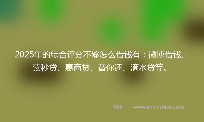 2025年的综合评分不够怎么借钱有：微博借钱、读秒贷、惠商贷、替你还、滴水贷等。