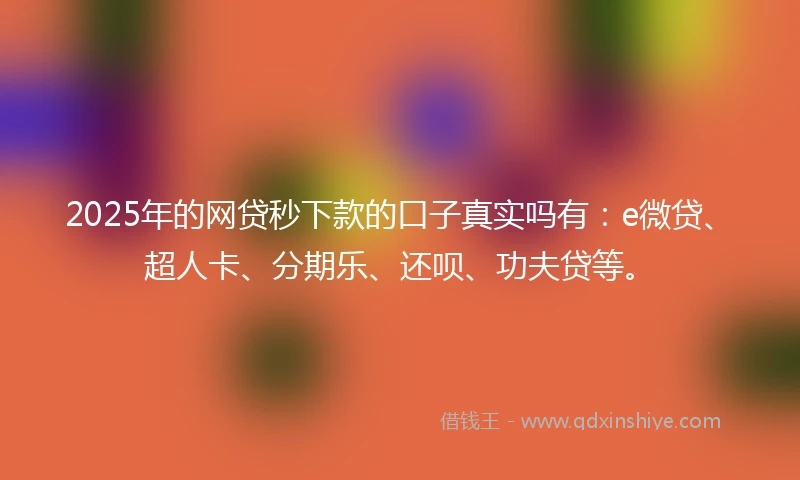 2025年的网贷秒下款的口子真实吗有：e微贷、超人卡、分期乐、还呗、功夫贷等。