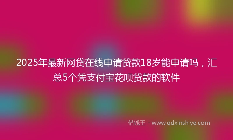 2025年最新网贷在线申请贷款18岁能申请吗，汇总5个凭支付宝花呗贷款的软件