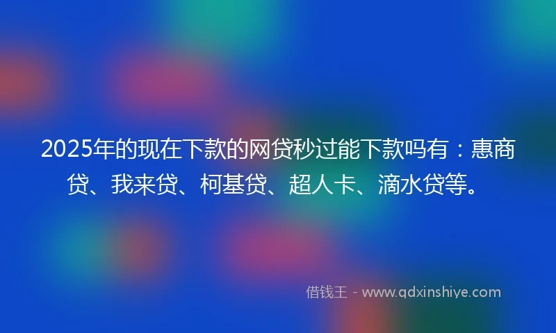 2025年的现在下款的网贷秒过能下款吗有：惠商贷、我来贷、柯基贷、超人卡、滴水贷等。