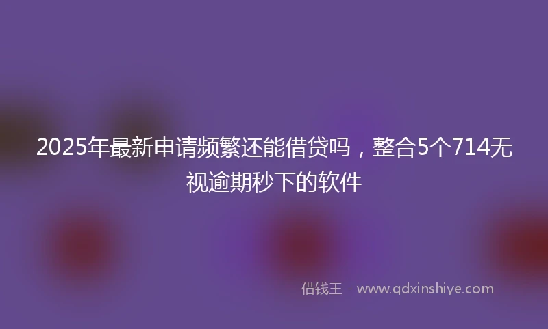 2025年最新申请频繁还能借贷吗，整合5个714无视逾期秒下的软件