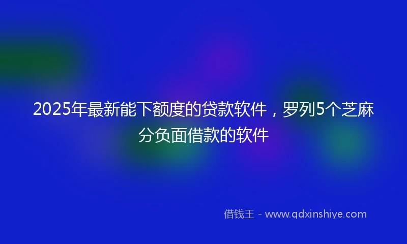 2025年最新能下额度的贷款软件，罗列5个芝麻分负面借款的软件