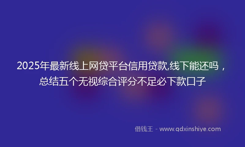 2025年最新线上网贷平台信用贷款,线下能还吗，总结五个无视综合评分不足必下款口子