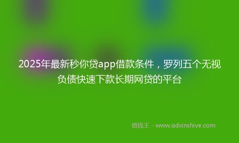 2025年最新秒你贷app借款条件，罗列五个无视负债快速下款长期网贷的平台