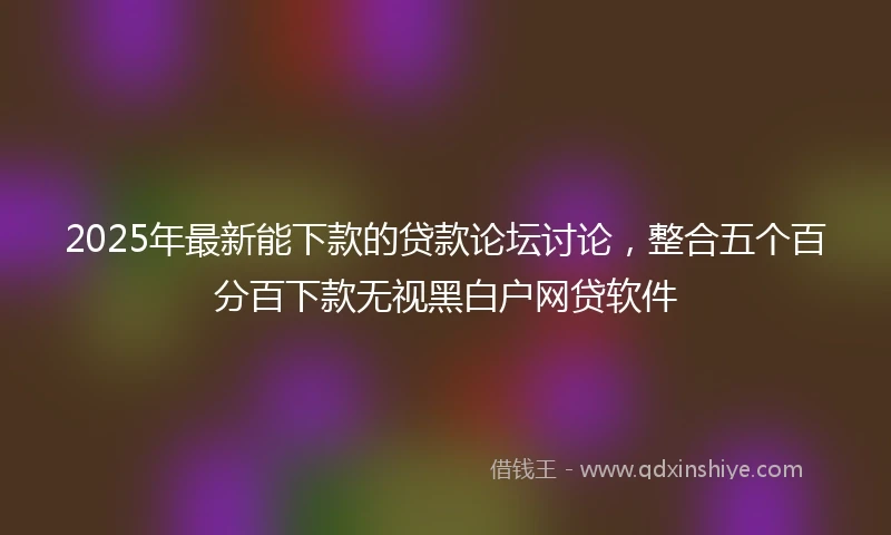2025年最新能下款的贷款论坛讨论，整合五个百分百下款无视黑白户网贷软件