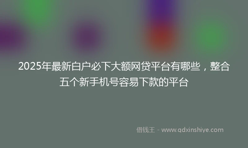 2025年最新白户必下大额网贷平台有哪些，整合五个新手机号容易下款的平台