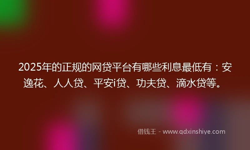 2025年的正规的网贷平台有哪些利息最低有：安逸花、人人贷、平安i贷、功夫贷、滴水贷等。