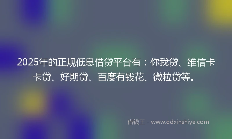 2025年的正规低息借贷平台有：你我贷、维信卡卡贷、好期贷、百度有钱花、微粒贷等。