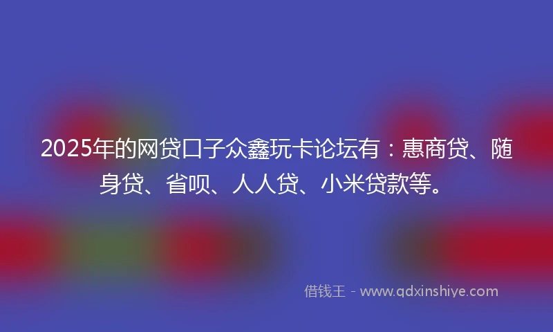 2025年的网贷口子众鑫玩卡论坛有:惠商贷、随身贷、省呗、人人贷、小米贷款等。