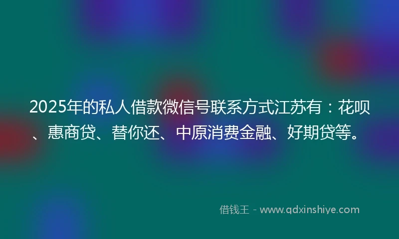 2025年的私人借款微信号联系方式江苏有：花呗、惠商贷、替你还、中原消费金融、好期贷等。