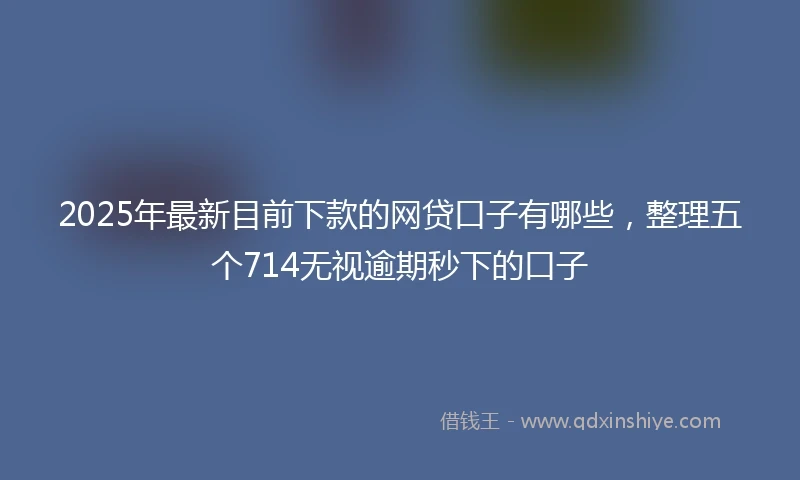 2025年最新目前下款的网贷口子有哪些，整理五个714无视逾期秒下的口子