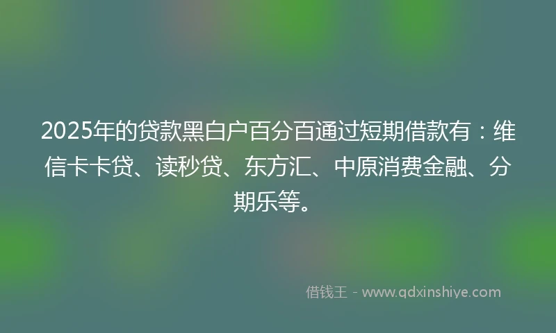 2025年的贷款黑白户百分百通过短期借款有：维信卡卡贷、读秒贷、东方汇、中原消费金融、分期乐等。