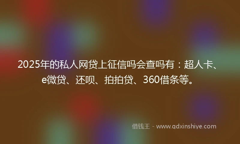 2025年的私人网贷上征信吗会查吗有：超人卡、e微贷、还呗、拍拍贷、360借条等。