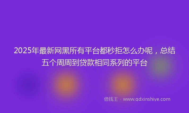 2025年最新网黑所有平台都秒拒怎么办呢，总结五个周周到贷款相同系列的平台