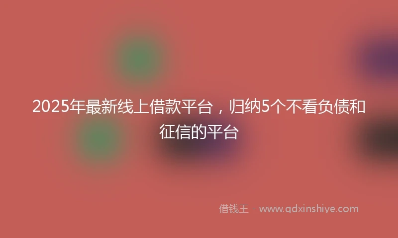 2025年最新线上借款平台，归纳5个不看负债和征信的平台